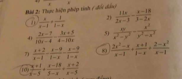 4 , X
x
Bài 2: Thực hiện phép tinh ( đổi đấu) 
1)  x/x-1 + 1/1-x 
2)  11x/2x-3 - (x-18)/3-2x 
4)  (2x-7)/10x-4 - (3x+5)/4-10x  5)  xy/x^2-y^2 - x^2/y^2-x^2 
7)  (x+2)/x-1 - (x-9)/1-x - (x-9)/1-x  8)  (2x^2-x)/x-1 + (x+1)/1-x + (2-x^2)/x-1 
10)  (x+1)/x-5 + (x-18)/5-x + (x+2)/x-5 