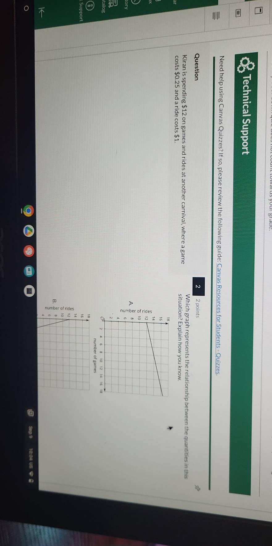 Technical Support
Need help using Canvas Quizzes? If so, please review the following guide: Canvas Resources for Students - Quizzes.
Question 2 2 points
Which graph represents the relationship between the quantities in this
Kiran is spending $12 on games and rides at another carnival, where a game situation? Explain how you know.
costs $0.25 and a ride costs $1.
A. :
tory
talog
number of games
Support
B. 
Sep 9 10:04 US