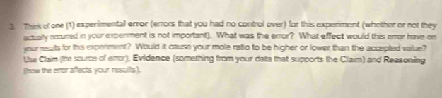 Think of one (1) experimental error (errors that you had no control over) for this experiment (whether or not they 
actually occurred in your expenment is not important). What was the error? What effect would this error have on 
your results for this experiment? Would it cause your mole ratio to be higher or lower than the accepted value? 
Use Claim (the scurce of emor), Evidence (something from your data that supports the Claim) and Reasoning 
(how the eror affects your resuits).