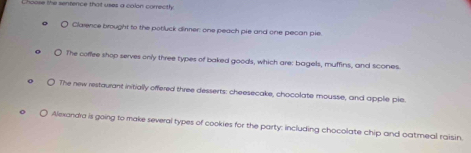 Choose the sentence that uses a colon correctly 
Clarence brought to the potluck dinner: one peach pie and one pecan pie 
The coffee shop serves only three types of baked goods, which are: bagels, muffins, and scones. 
The new restaurant initially offered three desserts: cheesecake, chocolate mousse, and applie pie 
Alexandra is going to make several types of cookies for the party: including chocolate chip and oatmeal raisin.