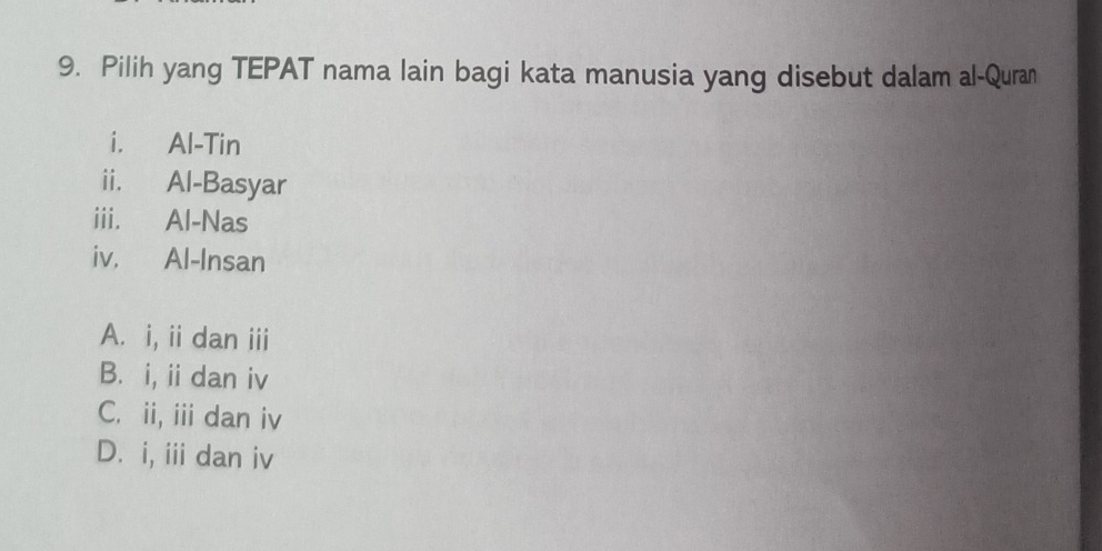 Pilih yang TEPAT nama lain bagi kata manusia yang disebut dalam al-Quran
i. Al-Tin
ii. Al-Basyar
iii. Al-Nas
iv. Al-Insan
A. i, ii dan iii
B. i, ii dan iv
C. ii, iii dan iv
D. i, iii dan iv