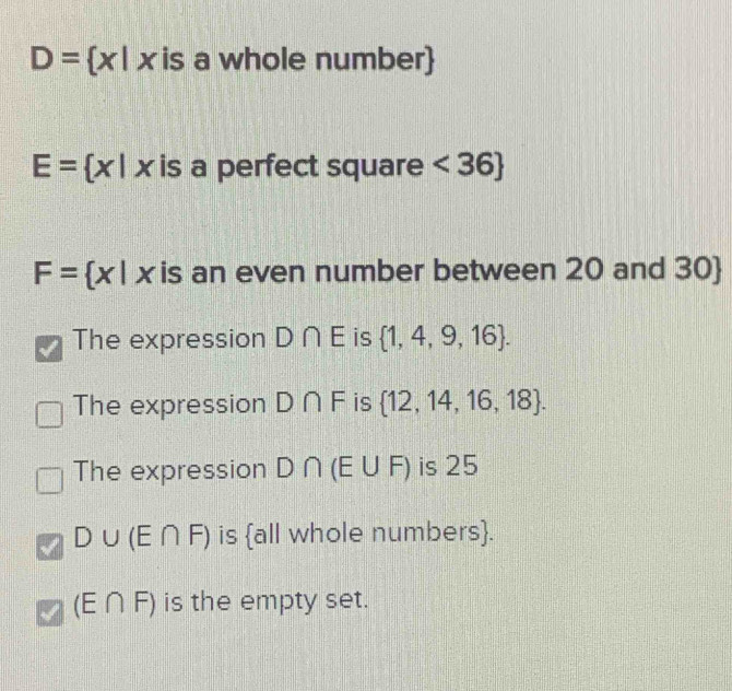 D= x|x is a whole number
E= x|x is a perfect square <36
F= x|x is an even number between 20 and 30 
The expression D∩ E is  1,4,9,16.
The expression D∩ F is  12,14,16,18.
The expression D∩ (E∪ F) is 25
D∪ (E∩ F) is |c|| Il whole numbers.
(E∩ F) is the empty set.