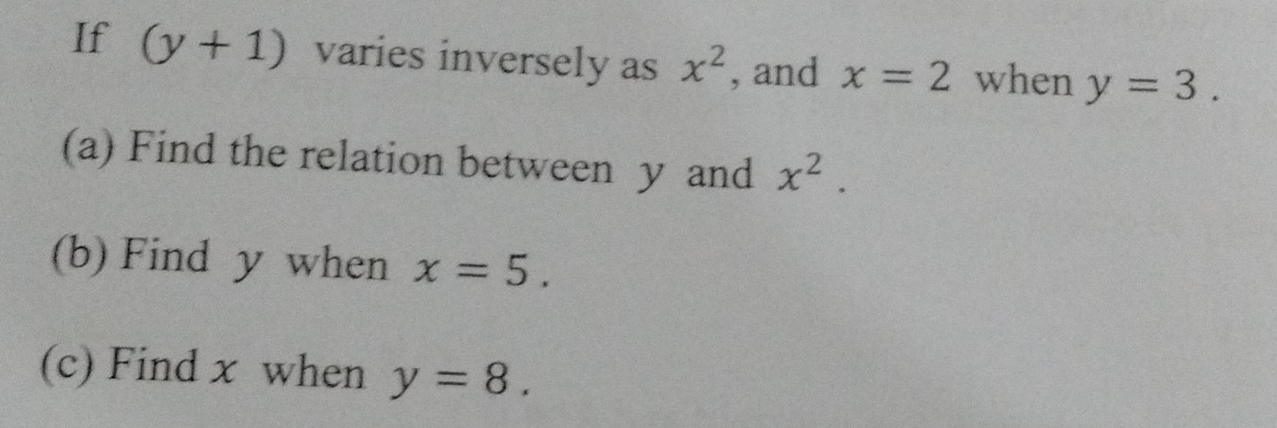 If (y+1) varies inversely as x^2 , and x=2 when y=3. 
(a) Find the relation between y and x^2. 
(b) Find y when x=5. 
(c) Find x when y=8.