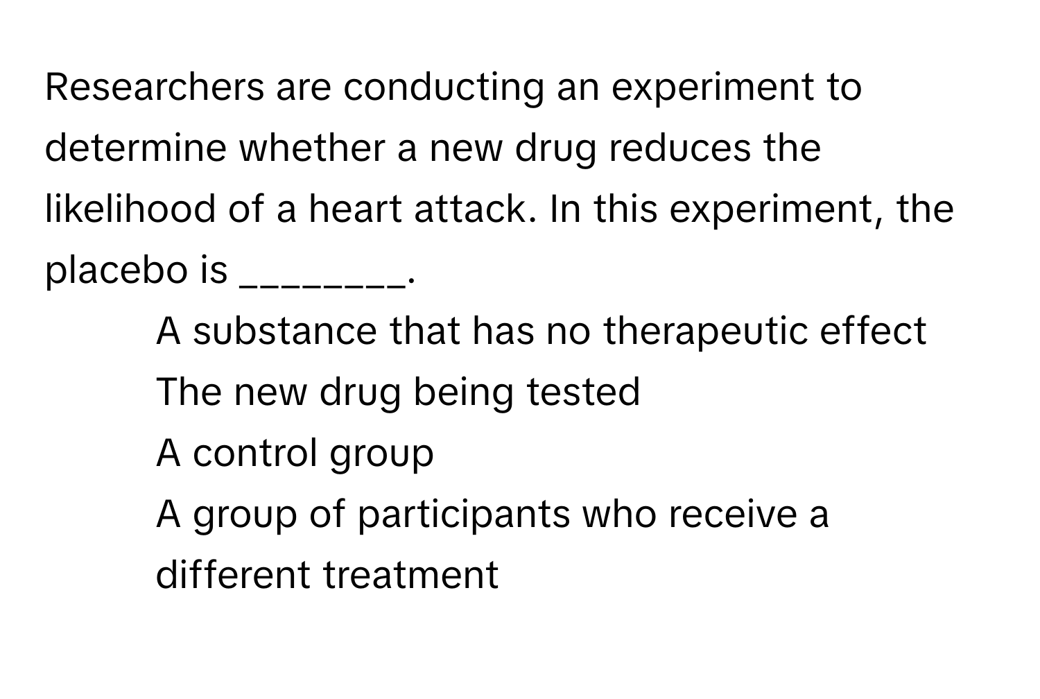 Researchers are conducting an experiment to determine whether a new drug reduces the likelihood of a heart attack. In this experiment, the placebo is ________.

1) A substance that has no therapeutic effect 
2) The new drug being tested 
3) A control group 
4) A group of participants who receive a different treatment