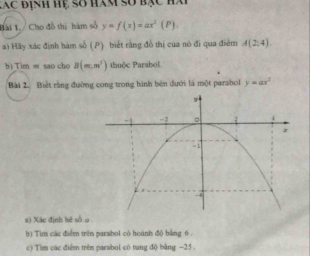 Xác định hệ so hàm số bạc hài 
Bài 1. Cho đồ thị hàm số y=f(x)=ax^2(P). 
a) Hãy xác định hàm số (P) biết rằng đồ thị của nó đi qua điểm A(2;4). 
b) Tim m sao cho B(m;m^3) thuộc Parabol 
Bài 2. Biết rằng đường cong trong hình bên dưới là một parabol y=ax^2
a) Xác định hè số a 
b) Tìm các điểm trên parabol có hoành độ băng 6. 
c) Tim các điểm trên parabol có tung độ băng −25.