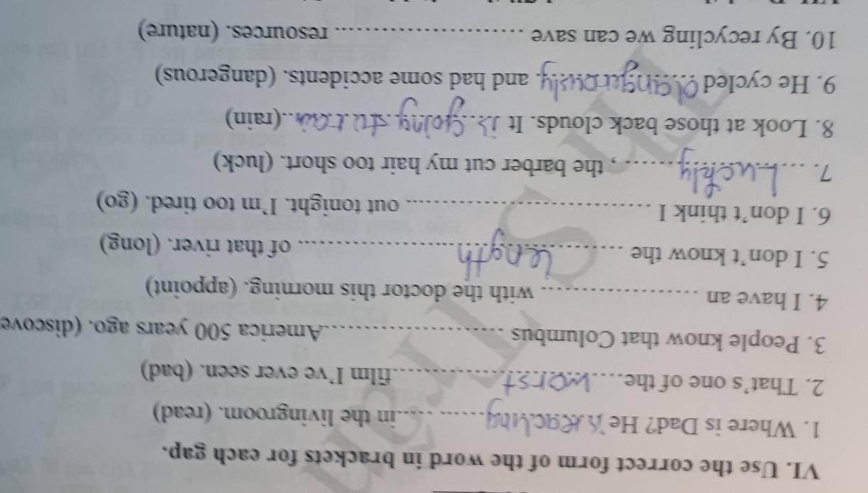 Use the correct form of the word in brackets for each gap. 
1. Where is Dad? He _in the livingroom. (read) 
2. That’s one of the _.film I’ve ever seen. (bad) 
3. People know that Columbus _ America 500 years ago. (discove 
4. I have an _with the doctor this morning. (appoint) 
5. I don’t know the _of that river. (long) 
6. I don’t think I _out tonight. I’m too tired. (go) 
7._ 
, the barber cut my hair too short. (luck) 
8. Look at those back clouds. It _.(rain) 
9. He cycled _and had some accidents. (dangerous) 
10. By recycling we can save _resources. (nature)