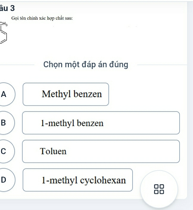 âu 3
Gọi tên chính xác hợp chất sau:
CH_3
Chọn một đáp án đúng
A Methyl benzen
B 1 -methyl benzen
C Toluen
D 1 -methyl cyclohexan