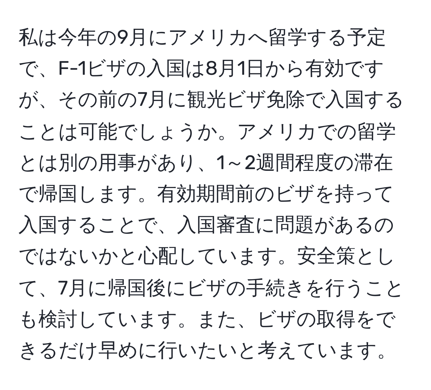 私は今年の9月にアメリカへ留学する予定で、F-1ビザの入国は8月1日から有効ですが、その前の7月に観光ビザ免除で入国することは可能でしょうか。アメリカでの留学とは別の用事があり、1～2週間程度の滞在で帰国します。有効期間前のビザを持って入国することで、入国審査に問題があるのではないかと心配しています。安全策として、7月に帰国後にビザの手続きを行うことも検討しています。また、ビザの取得をできるだけ早めに行いたいと考えています。