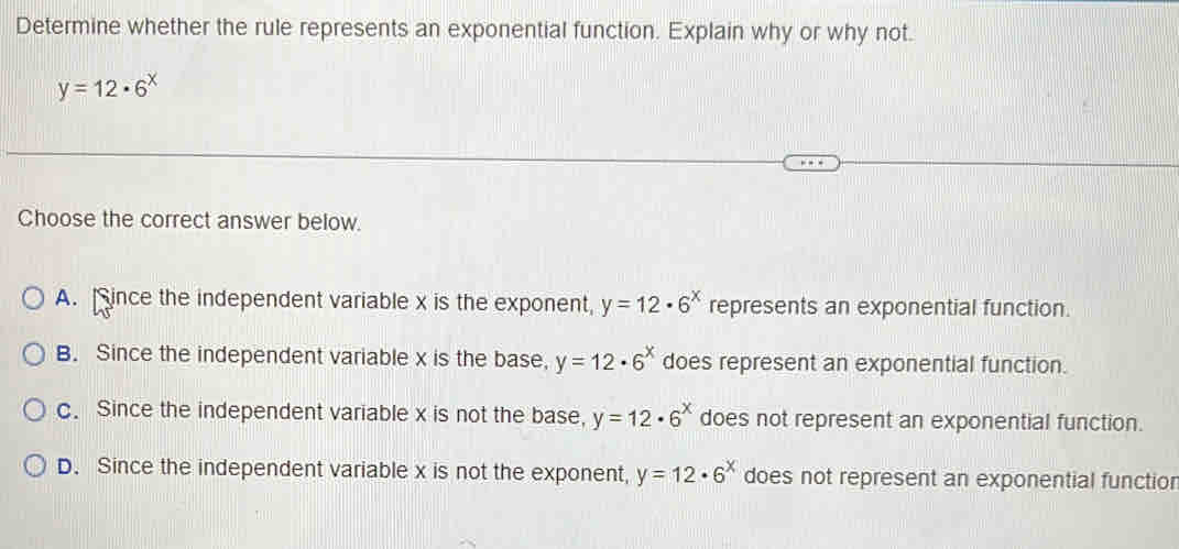 Determine whether the rule represents an exponential function. Explain why or why not.
y=12· 6^x
Choose the correct answer below.
A. ince the independent variable x is the exponent, y=12· 6^x represents an exponential function.
B. Since the independent variable x is the base, y=12· 6^x does represent an exponential function.
c. Since the independent variable x is not the base, y=12· 6^x does not represent an exponential function.
D. Since the independent variable x is not the exponent, y=12· 6^x does not represent an exponential function