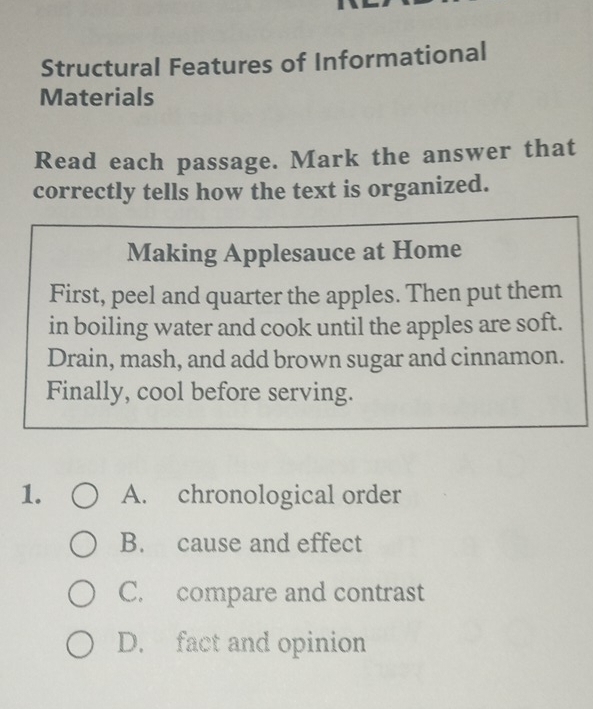 Structural Features of Informational
Materials
Read each passage. Mark the answer that
correctly tells how the text is organized.
Making Applesauce at Home
First, peel and quarter the apples. Then put them
in boiling water and cook until the apples are soft.
Drain, mash, and add brown sugar and cinnamon.
Finally, cool before serving.
1. A. chronological order
B. cause and effect
C. compare and contrast
D. fact and opinion