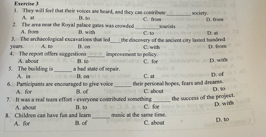 They will feel that their voices are heard, and they can contribute _society.
A. at B. to C. from D. from
2. The area near the Royal palace gates was crowded _tourists
A. from B. with C. to D. at
3. The archaeological excavations that led_ the discovery of the ancient city lasted hundred 
years. A. to B. on C. with D. from
4. The report offers suggestions _improvement to policy.
A. about B. to C. for D. with
5. The building is _a bad state of repair.
A. in B. on C. at D. of
6. Participants are encouraged to give voice _their personal hopes, fears and dreams.
A. for B. of C. about
D. to
7. It was a real team effort - everyone contributed something_ the success of the project.
A. about B. to C. for
D. with
8. Children can have fun and learn_ music at the same time.
A. for B. of C. about D. to