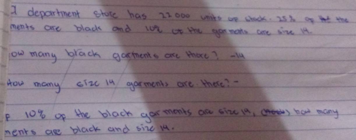 department stote has 22000 uits ae stock. 25% af t the 
ments are blad and lot ot the yarments are sime 14. 
ow many brack garments are thae? - 14
How many siz Iu garments are there? 
F 10% of the black garments are sizc ia, now many 
ments are black and size u4.