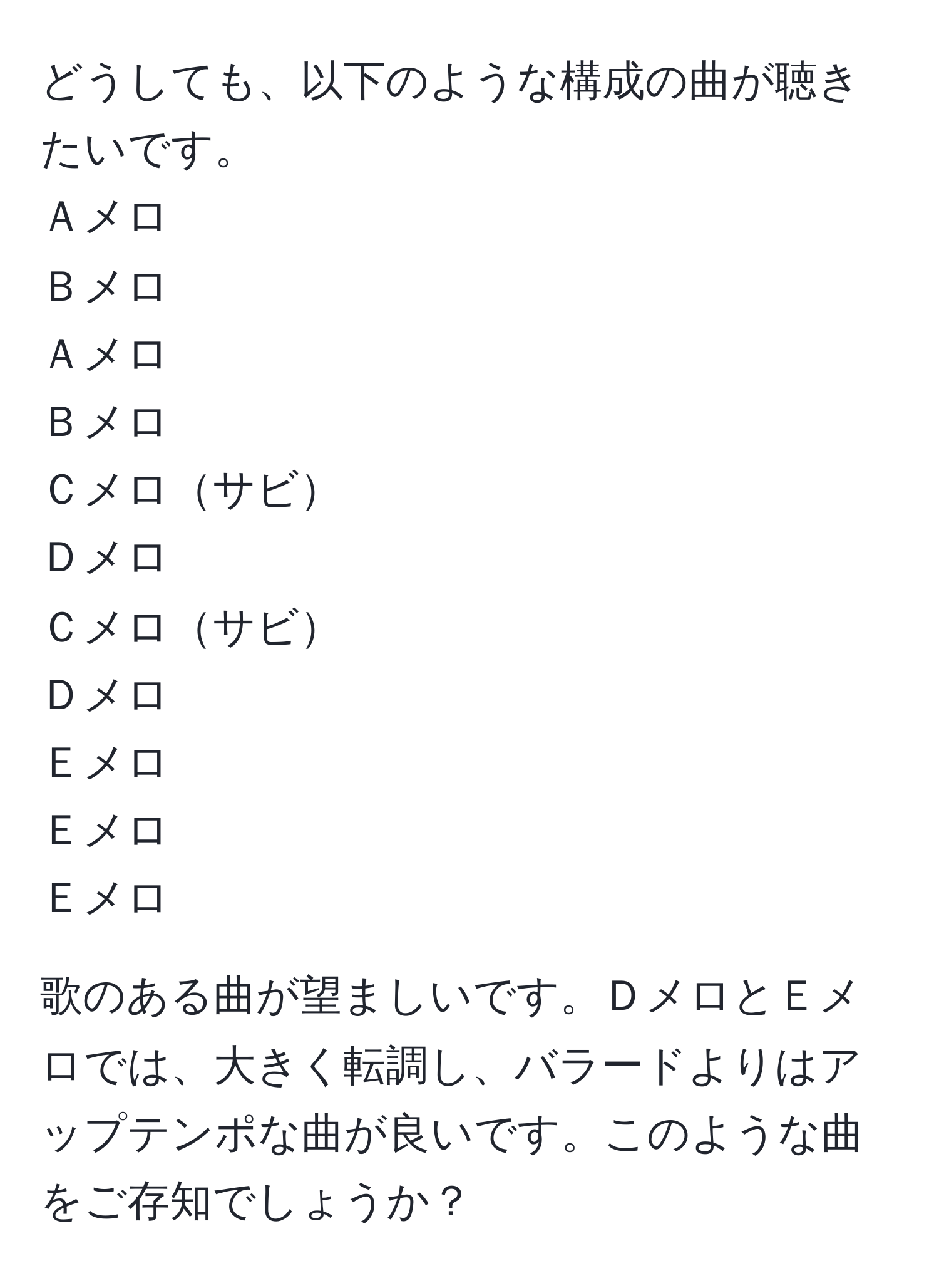 どうしても、以下のような構成の曲が聴きたいです。  
Ａメロ  
Ｂメロ  
Ａメロ  
Ｂメロ  
Ｃメロサビ  
Ｄメロ  
Ｃメロサビ  
Ｄメロ  
Ｅメロ  
Ｅメロ  
Ｅメロ  

歌のある曲が望ましいです。ＤメロとＥメロでは、大きく転調し、バラードよりはアップテンポな曲が良いです。このような曲をご存知でしょうか？