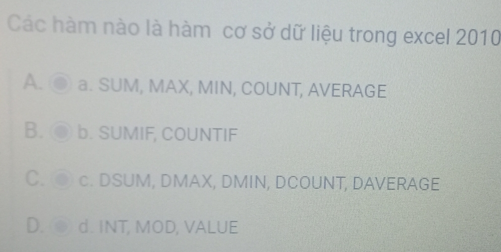 Các hàm nào là hàm cơ sở dữ liệu trong excel 2010
A. a. SUM, MAX, MIN, COUNT, AVERAGE
B. b. SUMIF, COUNTIF
C. c. DSUM, DMAX, DMIN, DCOUNT, DAVERAGE
D. d. INT, MOD, VALUE