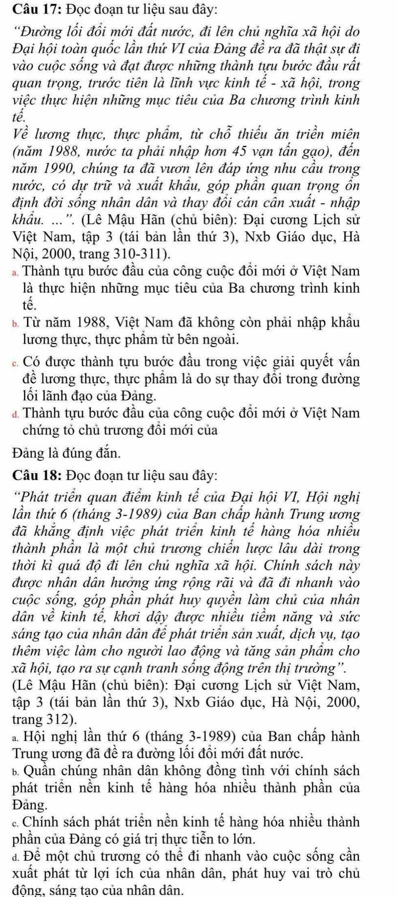 Đọc đoạn tư liệu sau đây:
'Đường lối đổi mới đất nước, đi lên chủ nghĩa xã hội do
Đại hội toàn quốc lần thứ VI của Đảng đề ra đã thật sự đi
vào cuộc sống và đạt được những thành tựu bước đầu rất
quan trọng, trước tiên là lĩnh vực kinh tế - xã hội, trong
việc thực hiện những mục tiêu của Ba chương trình kinh
tế
Về lương thực, thực phẩm, từ chỗ thiếu ăn triền miên
(năm 1988, nước ta phải nhập hơn 45 vạn tấn gạo), đến
năm 1990, chúng ta đã vươn lên đáp ứng nhu cầu trong
nước, có dự trữ và xuất khẩu, góp phần quan trọng ổn
định đời sống nhân dân và thay đổi cán cân xuất - nhập
khẩu. ... ''. (Lê Mậu Hãn (chủ biên): Đại cương Lịch sử
Việt Nam, tập 3 (tái bản lần thứ 3), Nxb Giáo dục, Hà
Nội, 2000, trang 310-311).
* Thành tựu bước đầu của công cuộc đồi mới ở Việt Nam
là thực hiện những mục tiêu của Ba chương trình kinh
tế.
B Từ năm 1988, Việt Nam đã không còn phải nhập khẩu
lương thực, thực phẩm từ bên ngoài.
C Có được thành tựu bước đầu trong việc giải quyết vấn
để lương thực, thực phầm là do sự thay đổi trong đường
lối lãnh đạo của Đảng.
đ Thành tựu bước đầu của công cuộc đổi mới ở Việt Nam
chứng tỏ chủ trương đồi mới của
Đảng là đúng đắn.
Câu 18: Đọc đoạn tư liệu sau đây:
“Phát triển quan điểm kinh tế của Đại hội VI, Hội nghị
lần thứ 6 (tháng 3-1989) của Ban chấp hành Trung ương
đã khẳng định việc phát triển kinh tế hàng hóa nhiều
thành phần là một chủ trương chiến lược lâu dài trong
thời kì quá độ đi lên chủ nghĩa xã hội. Chính sách này
được nhân dân hưởng ứng rộng rãi và đã đi nhanh vào
cuộc sống, góp phần phát huy quyền làm chủ của nhân
dân về kinh tế, khơi dậy được nhiều tiềm năng và sức
sáng tạo của nhân dân để phát triển sản xuất, dịch vụ, tạo
thêm việc làm cho người lao động và tăng sản phẩm cho
xã hội, tạo ra sự cạnh tranh sống động trên thị trường''.
(Lê Mậu Hãn (chủ biên): Đại cương Lịch sử Việt Nam,
tập 3 (tái bản lần thứ 3), Nxb Giáo dục, Hà Nội, 2000,
trang 312).
a Hội nghị lần thứ 6 (tháng 3-1989) của Ban chấp hành
Trung ương đã đề ra đường lối đổi mới đất nước.
B. Quần chúng nhân dân không đồng tình với chính sách
phát triển nền kinh tế hàng hóa nhiều thành phần của
Đảng.
Chính sách phát triển nền kinh tế hàng hóa nhiều thành
phần của Đảng có giá trị thực tiễn to lớn.
à Để một chủ trương có thể đi nhanh vào cuộc sống cần
xuất phát từ lợi ích của nhân dân, phát huy vai trò chủ
đông, sáng tao của nhân dân.