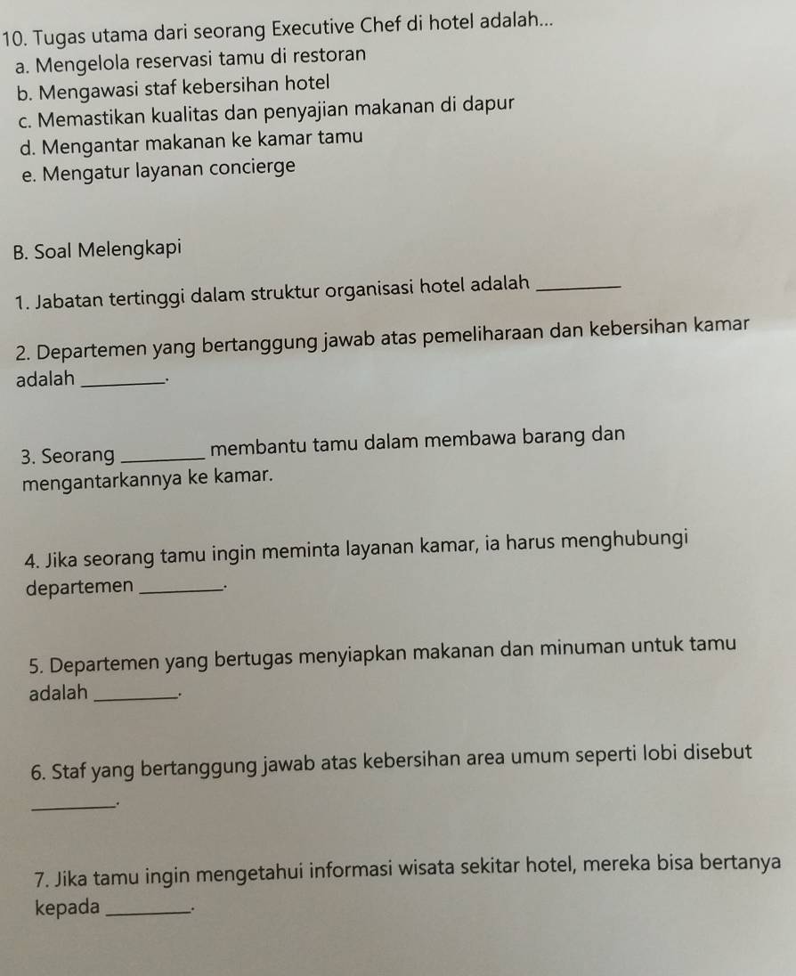 Tugas utama dari seorang Executive Chef di hotel adalah...
a. Mengelola reservasi tamu di restoran
b. Mengawasi staf kebersihan hotel
c. Memastikan kualitas dan penyajian makanan di dapur
d. Mengantar makanan ke kamar tamu
e. Mengatur layanan concierge
B. Soal Melengkapi
1. Jabatan tertinggi dalam struktur organisasi hotel adalah_
2. Departemen yang bertanggung jawab atas pemeliharaan dan kebersihan kamar
adalah_
3. Seorang_ membantu tamu dalam membawa barang dan
mengantarkannya ke kamar.
4. Jika seorang tamu ingin meminta layanan kamar, ia harus menghubungi
departemen_ 、.
5. Departemen yang bertugas menyiapkan makanan dan minuman untuk tamu
adalah _.
6. Staf yang bertanggung jawab atas kebersihan area umum seperti lobi disebut
__.
7. Jika tamu ingin mengetahui informasi wisata sekitar hotel, mereka bisa bertanya
kepada_ .