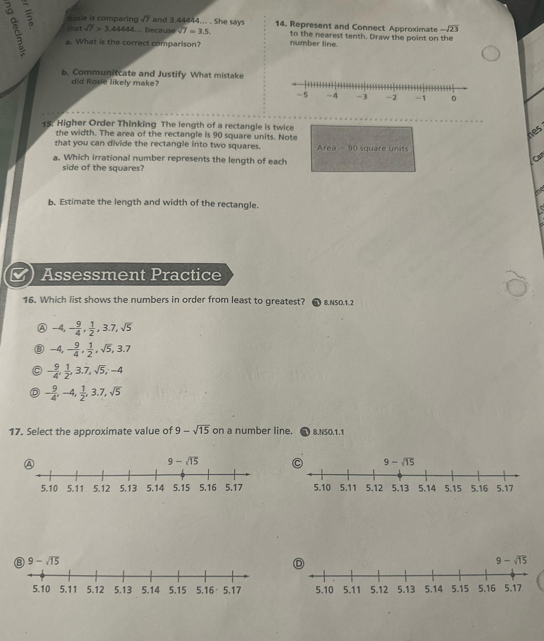 Rosie is comparin sqrt(7) and 3.44444... . She says 14. Represent and Connect Approximate -sqrt(23)
that sqrt(7)>3.44444.... because sqrt(7)=3.5. to the nearest tenth. Draw the point on the
a. What is the correct comparison? number line.
b. Communitcate and Justify What mistake
did Rosie likely make?
15. Higher Order Thinking The length of a rectangle is twice
the width. The area of the rectangle is 90 square units. Note
hes
that you can divide the rectangle into two squares. Area=90 square units
a. Which irrational number represents the length of each
Car
side of the squares?
me
b. Estimate the length and width of the rectangle. s
Assessment Practice
16. Which list shows the numbers in order from least to greatest?  8.NSO.1.2
-4,- 9/4 , 1/2 ,3.7,sqrt(5)
-4,- 9/4 , 1/2 ,sqrt(5),3.7
- 9/4 , 1/2 ,3.dot 7,sqrt(5);-4
D - 9/4 ,-4, 1/2 ,3.7,sqrt(5)
17. Select the approximate value of 9-sqrt(15) on a number line. 8.NSO.1.1