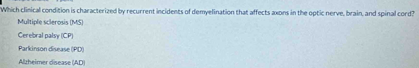 Which clinical condition is characterized by recurrent incidents of demyelination that affects axons in the optic nerve, brain, and spinal cord?
Multiple sclerosis (MS)
Cerebral palsy (CP)
Parkinson disease (PD)
Alzheimer disease (AD)