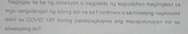 Nagbigay ka ba ng donasyon o nagpakitang kagustuhan maglingkod sa 
mga nangailangan ng tulong lalo na sa Frontliners o sa mismong nagkasakit 
dahil sa COVID 19? Anong pakikipagkapwa ang mapapatunayan mo sa 
sitwasyong ito?