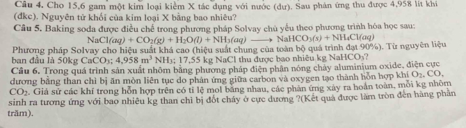 Cho 15, 6 gam một kim loại kiểm X tác dụng với nước (dư). Sau phản ứng thu được 4,958 lít khí 
(đkc). Nguyên tử khối của kim loại X bằng bao nhiêu? 
Câu 5. Baking soda được điều chế trong phương pháp Solvay chủ yếu theo phương trình hóa học sau: 
Phương pháp Solvay cho hiệu suất khá cao (hiệu suất chung của toàn bộ quá trình đạt 90%). Từ nguyên liệu NaCl(aq)+CO_2(g)+H_2O(l)+NH_3(aq)to NaHCO_3(s)+NH_4Cl(aq)
ban đầu là 50kg CaCO₃; 4,958m^3 NH₃; 17,55 kg NaCl thu được bao nhiêu kg NaH CO_3
Câu 6. Trong quá trình sản xuất nhôm bằng phương pháp điện phân nóng chảy aluminium oxide, điện cực 
dương bằng than chì bị ăn mòn liên tục do phản ứng giữa carbon và oxygen tạo thành hỗn hợp khí O_2 CO
CO_2 Giả sử các khí trong hỗn hợp trên có tỉ lệ mol bằng nhau, các phản ứng xảy ra hoản toàn, mỗi kg nhôm 
sinh ra tương ứng với bao nhiêu kg than chì bị đốt cháy ở cực dương ?(Kết quả được làm tròn đến hàng phản 
trăm).