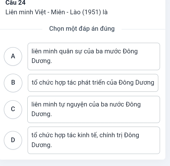 Liên minh Việt - Miên - Lào (1951) là
Chọn một đáp án đúng
liên minh quân sự của ba mước Đông
A
Dương.
B tổ chức hợp tác phát triển của Đông Dương
C liên minh tự nguyện của ba nước Đông
Dương.
tổ chức hợp tác kinh tế, chính trị Đông
D
Dương.