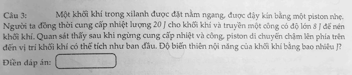 Một khối khí trong xilanh được đặt nằm ngang, được đậy kín bằng một piston nhẹ. 
Người ta đồng thời cung cấp nhiệt lượng 20 J cho khối khí và truyền một công có độ lớn 8 J để nén 
khối khí. Quan sát thấy sau khi ngừng cung cấp nhiệt và công, piston di chuyển chậm lên phía trên 
đến vị trí khối khí có thể tích như ban đầu. Độ biến thiên nội năng của khối khí bằng bao nhiêu J? 
Điền đáp án: