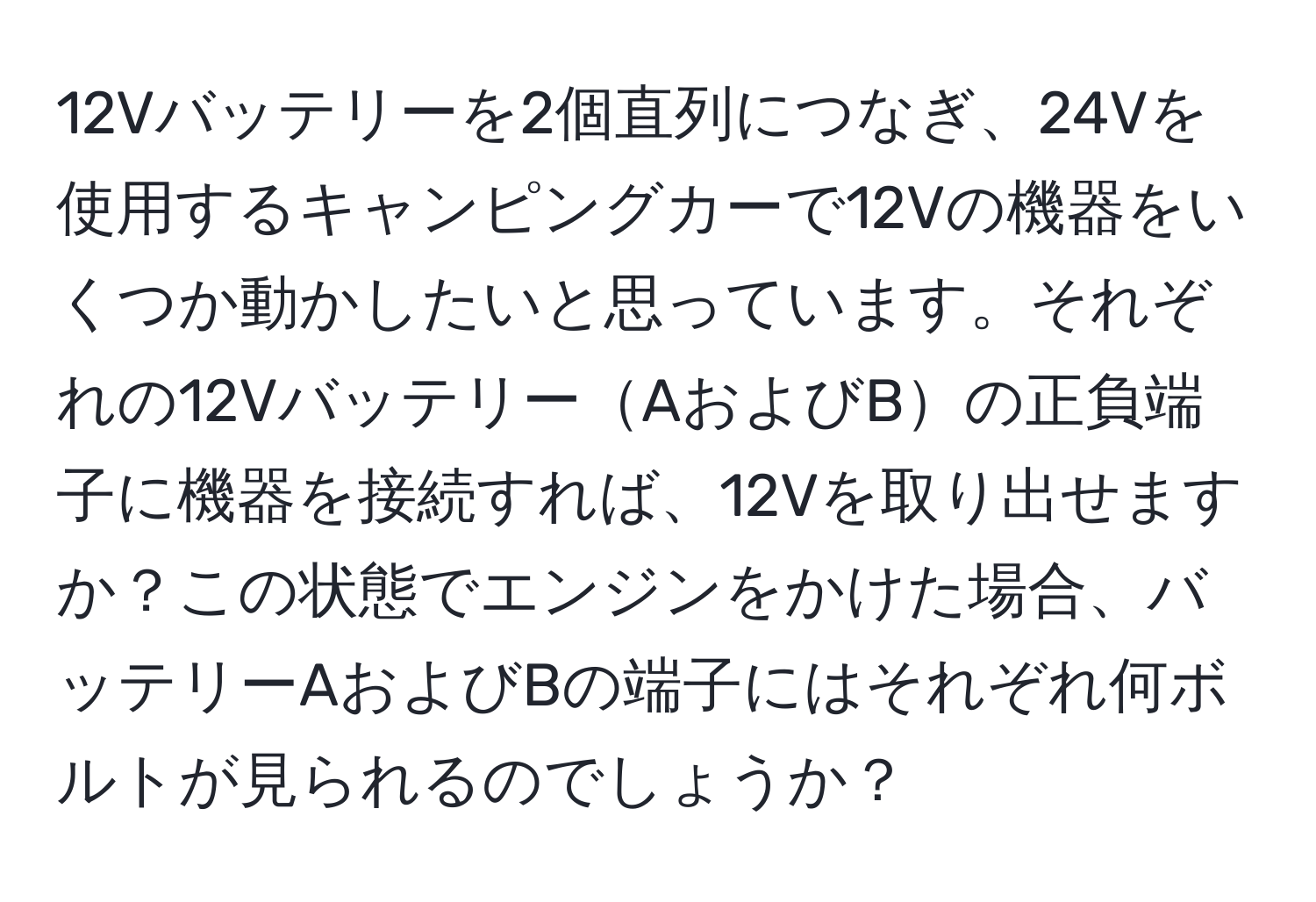 12Vバッテリーを2個直列につなぎ、24Vを使用するキャンピングカーで12Vの機器をいくつか動かしたいと思っています。それぞれの12VバッテリーAおよびBの正負端子に機器を接続すれば、12Vを取り出せますか？この状態でエンジンをかけた場合、バッテリーAおよびBの端子にはそれぞれ何ボルトが見られるのでしょうか？