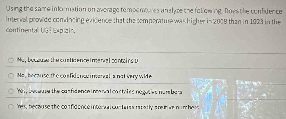 Using the same information on average temperatures analyze the following: Does the confidence
interval provide convincing evidence that the temperature was higher in 2008 than in 1923 in the
continental US? Explain.
No, because the confidence interval contains 0
No, because the confidence interval is not very wide
Yes, because the confidence interval contains negative numbers
Yes, because the confidence interval contains mostly positive numbers