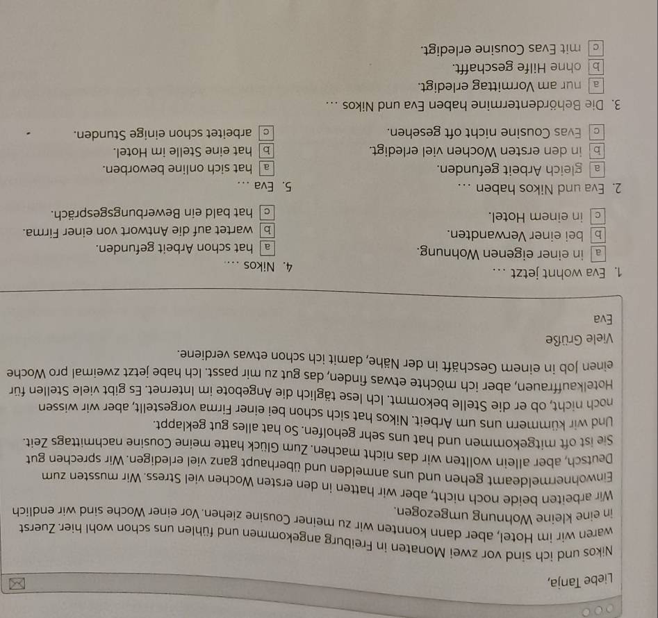 Liebe Tanja,
Nikos und ich sind vor zwei Monaten in Freiburg angekommen und fühlen uns schon wohl hier. Zuerst
waren wir im Hotel, aber dann konnten wir zu meiner Cousine ziehen. Vor einer Woche sind wir endlich
in eine kleine Wohnung umgezogen.
Wir arbeiten beide noch nicht, aber wir hatten in den ersten Wochen viel Stress. Wir mussten zum
Einwohnermeldeamt gehen und uns anmelden und überhaupt ganz viel erledigen. Wir sprechen gut
Deutsch, aber allein wollten wir das nicht machen. Zum Glück hatte meine Cousine nachmittags Zeit.
Sie ist oft mitgekommen und hat uns sehr geholfen. So hat alles gut geklappt.
Und wir kümmern uns um Arbeit. Nikos hat sich schon bei einer Firma vorgestellt, aber wir wissen
noch nicht, ob er die Stelle bekommt. Ich lese täglich die Angebote im Internet. Es gibt viele Stellen für
Hotelkauffrauen, aber ich möchte etwas finden, das gut zu mir passt. Ich habe jetzt zweimal pro Woche
einen Job in einem Geschäft in der Nähe, damit ich schon etwas verdiene.
Viele Grüße
Eva
1. Eva wohnt jetzt .  4. Nikos ....
a in einer eigenen Wohnung.
a hat schon Arbeit gefunden.
bbei einer Verwandten.
b wartet auf die Antwort von einer Firma.
c in einem Hotel. c hat bald ein Bewerbungsgespräch.
2. Eva und Nikos haben … 5. Eva ..
a gleich Arbeit gefunden. a hat sich online beworben.
b in den ersten Wochen viel erledigt. b]hat eine Stelle im Hotel.
Evas Cousine nicht oft gesehen. c arbeitet schon einige Stunden.
3. Die Behördentermine haben Eva und Nikos ...
a nur am Vormittag erledigt.
b ohne Hilfe geschafft.
c mit Evas Cousine erledigt.