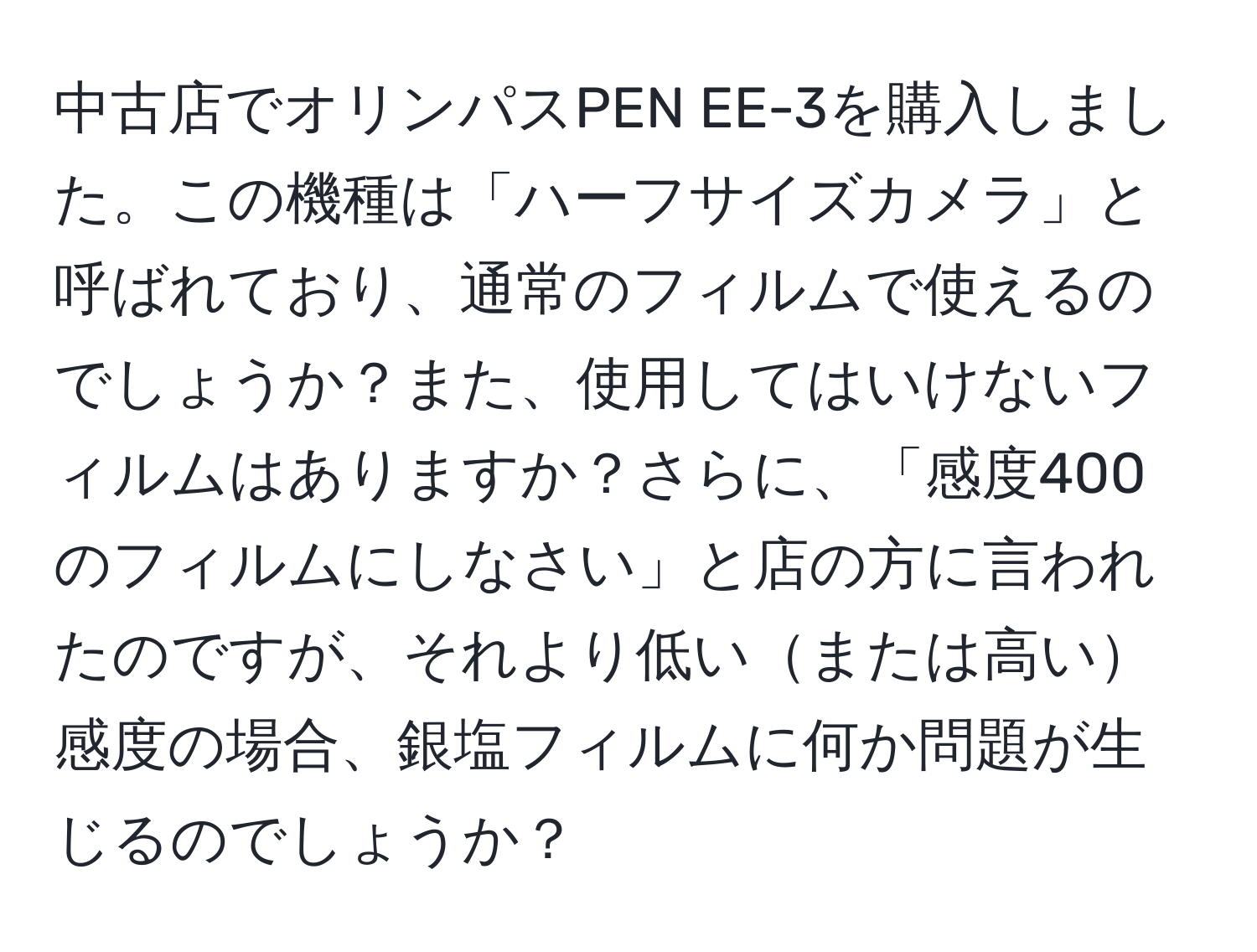 中古店でオリンパスPEN EE-3を購入しました。この機種は「ハーフサイズカメラ」と呼ばれており、通常のフィルムで使えるのでしょうか？また、使用してはいけないフィルムはありますか？さらに、「感度400のフィルムにしなさい」と店の方に言われたのですが、それより低いまたは高い感度の場合、銀塩フィルムに何か問題が生じるのでしょうか？