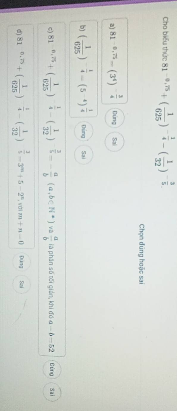 Cho biểu thức 81^(-0,75)+( 1/625 )^- 1/4 -( 1/32 )^- 3/5 . 
Chọn đúng hoặc sai
a) 81^(-0,75)=(3^4)^- 3/4  Đúng Sai
b) ( 1/625 )^- 1/4 =(5^(-4))^ 1/4  Đúng Sai
c) 81^(-0,75)+( 1/625 )^- 1/4 -( 1/32 )^- 3/5 =- a/b  (a,b∈ N*) và  a/b  là phản số tối giản, khí đó a-b=52 Đúng Sai
d) 81^(0.75)+( 1/625 )^- 1/4 -( 1/32 )^- 3/5 =3^m+5-2^n , với m+n=0 Đủng Sai