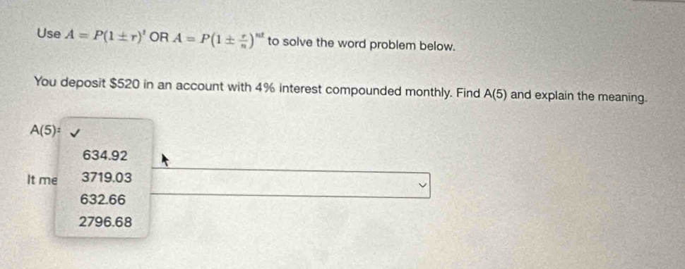 Use A=P(1± r)^t OR A=P(1±  r/n )^nt to solve the word problem below.
You deposit $520 in an account with 4% interest compounded monthly. Find A(5) and explain the meaning.
A(5)=
634.92
It me 3719.03
632.66
2796.68