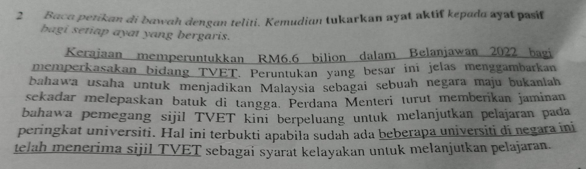 Baca petikan di bawah dengan teliti. Kemudian tukarkan ayat aktif kepada ayat pasif 
bagi setiap ayat yang bergaris. 
Kerajaan memperuntukkan RM6.6 bilion dalam Belanjawan 2022 bagi 
memperkasakan bidang TVET. Peruntukan yang besar ini jelas menggambarkan 
bahawa usaha untuk menjadikan Malaysia sebagai sebuah negara maju bukanlah 
sekadar melepaskan batuk di tangga. Perdana Menteri turut memberikan jaminan 
bahawa pemegang sijil TVET kini berpeluang untuk melanjutkan pelajaran pada 
peringkat universiti. Hal ini terbukti apabila sudah ada beberapa universiti di negara ini 
telah menerima sijil TVET sebagai syarat kelayakan untuk melanjutkan pelajaran.