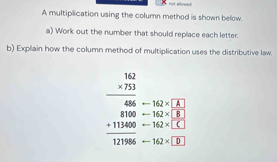 not allowed 
A multiplication using the column method is shown below. 
a) Work out the number that should replace each letter. 
b) Explain how the column method of multiplication uses the distributive law.
beginarrayr 1.12 * 7573 hline 486 81100 +1146 hline 1211966endarray 162* A
162* B
162* C
162* overline 