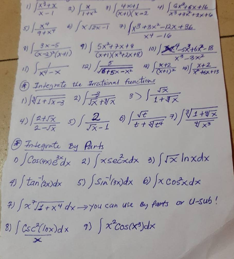 ( sqrt(frac x^3+x)x-1 a) ∈t  x/1+x^2  ∈t  (4x+1)/(x+1)(x-2  4) ∈t  (6x^2+6x+16)/x^3+3x^2+2x+6 
s ∈t  x^4/9+x^4  6) ∈t xsqrt(2x-1)  (∈t x^3+3x^2-12x+36)/x^4-16 
∈t frac 3x-5(x-2)^2(x+1) 9) ∈t  (5x^2+7x+8)/(x+1)(x^2+2x+8)  101) (x^4-5x^3+6x^2-18)/x^3-3x^2 
iD ∈t  1/x^4-x  (Q) ∈t  5/sqrt(8+5x-x^2)  18) ∈t frac x+2(x+1)^2 () ∈t  (x+2)/x^2+6x+13 
Integrete the Frational functions
1) sqrt[3](1+sqrt x-3) 2) ∈t  (-3)/sqrt(x)+sqrt[3](x)  3) ∈t  sqrt(x)/1+sqrt[3](x) 
4)  (12+sqrt(x))/2-sqrt(x)  5 ∈t  2/sqrt(x)-1  6 ∈t  sqrt(t)/t+sqrt[5](t^4) 7)∈t frac sqrt[3](1+sqrt [4]x)sqrt[4](x^3)
④integrate By Parts
D ∈t Cos(4x)e^(3x)dx 2) ∈t xsec^2xdx 3) ∈t sqrt(x)ln xdx
4) ∈t tan^(-1)(2x)dx 5) ∈t sin^(-1)(3x)dx 6 ∈t xcos^2xdx
) ∈t x^7sqrt(1+x^4)dxto y ou can use By parts or U1-sub!
8) ∈t  csc^2(ln x)dx/x 
93 ∈t x^2cos (x^3)dx