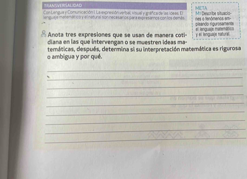 TRANSVERSALIDAD META 
Con Lengua y Comunicación I. La expresión verbal, visual y gráfica de las ideas. El 
lenguaje matemático y el natural son necesarios para expresarnos con los demás. M1 Describe situacio- nes o fenómenos em- 
pleando rigurosamente 
el lenguaje matemático 
Anota tres expresiones que se usan de manera coti- y el lenguaje natural. 
diana en las que intervengan o se muestren ideas ma- 
temáticas, después, determina si su interpretación matemática es rigurosa 
o ambigua y por qué. 
_ 
_ 
_ 
_ 
_ 
_ 
_ 
_ 
_