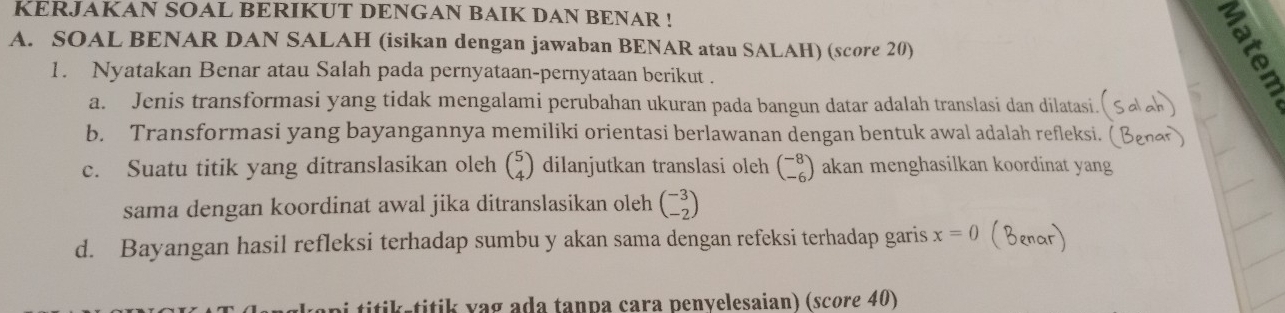 KERJAKAN SOAL BERIKUT DENGAN BAIK DAN BENAR ! 
A. SOAL BENAR DAN SALAH (isikan dengan jawaban BENAR atau SALAH) (score 20) 
1. Nyatakan Benar atau Salah pada pernyataan-pernyataan berikut . 
a. Jenis transformasi yang tidak mengalami perubahan ukuran pada bangun datar adalah translasi dan dilatasi. 
b. Transformasi yang bayangannya memiliki orientasi berlawanan dengan bentuk awal adalah refleksi. (B 
c. Suatu titik yang ditranslasikan oleh beginpmatrix 5 4endpmatrix dilanjutkan translasi oleh beginpmatrix -8 -6endpmatrix akan menghasilkan koordinat yang 
sama dengan koordinat awal jika ditranslasikan oleh beginpmatrix -3 -2endpmatrix
d. Bayangan hasil refleksi terhadap sumbu y akan sama dengan refeksi terhadap garis x=0 (Benar) 
titik titik vag ada tanpa cara penvelesaian) (score 40)