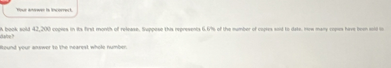 Your answer is incorrect. 
A book sold 42,200 copies in its first month of release. Suppose this represents 6.6% of the number of copies soid to date. How many copies have been sold to 
date? 
Round your answer to the nearest whole number.