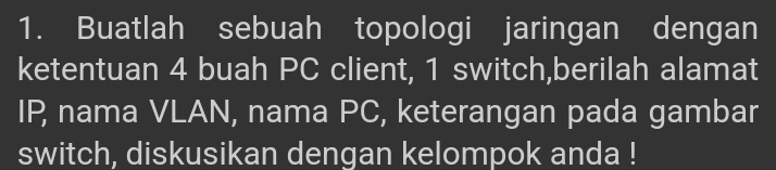 Buatlah sebuah topologi jaringan dengan 
ketentuan 4 buah PC client, 1 switch,berilah alamat 
IP, nama VLAN, nama PC, keterangan pada gambar 
switch, diskusikan dengan kelompok anda !