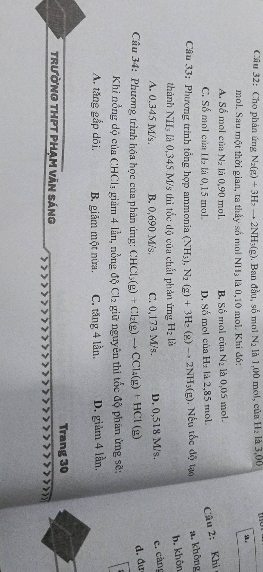 Cho phản ứng N_2(g)+3H_2to 2NH_3(g). Ban đầu, số mol N_2 là 1,00 mol, của H_2 là 3,00
the
a.
mol. Sau một thời gian, ta thấy số mol NH_3 là 0,10 mol. Khi đó:
A. Số mol của N_2 là 0,90 mol. B. Số mol của N_2 là 0,05 mol.
C. Số mol của H_2 là 0,15 mol. D. Số mol của H_2 là 2,85 mol.
Câu 2: Khi
Câu 33: Phương trình tổng hợp ammonia (NH_3), N_2(g)+3H_2(g)to 2NH_3(g). Nếu tốc độ tạo
a. không
b. khôn
thành NH_3 là 0,345 M/s thì tốc độ của chất phản ứng H_2 là
A. 0,345 M/s. B. 0,690 M/s. C. 0,173 M/s. D. 0,518 M/s.
c. càng
Câu 34: Phương trình hóa học của phản ứng: CHCl_3(g)+Cl_2(g)to CCl_4(g)+HCl(g)
d. đư
Khi nồng độ của CHC 13 giảm 4 lần, nồng độ Cl_2 giữ nguyên thì tốc độ phản ứng sẽ:
A. tăng gấp đôi. B. giảm một nửa. C. tăng 4 lần. D. giảm 4 lần.
Trang 30
trườnG THPT phẠm văn sáng