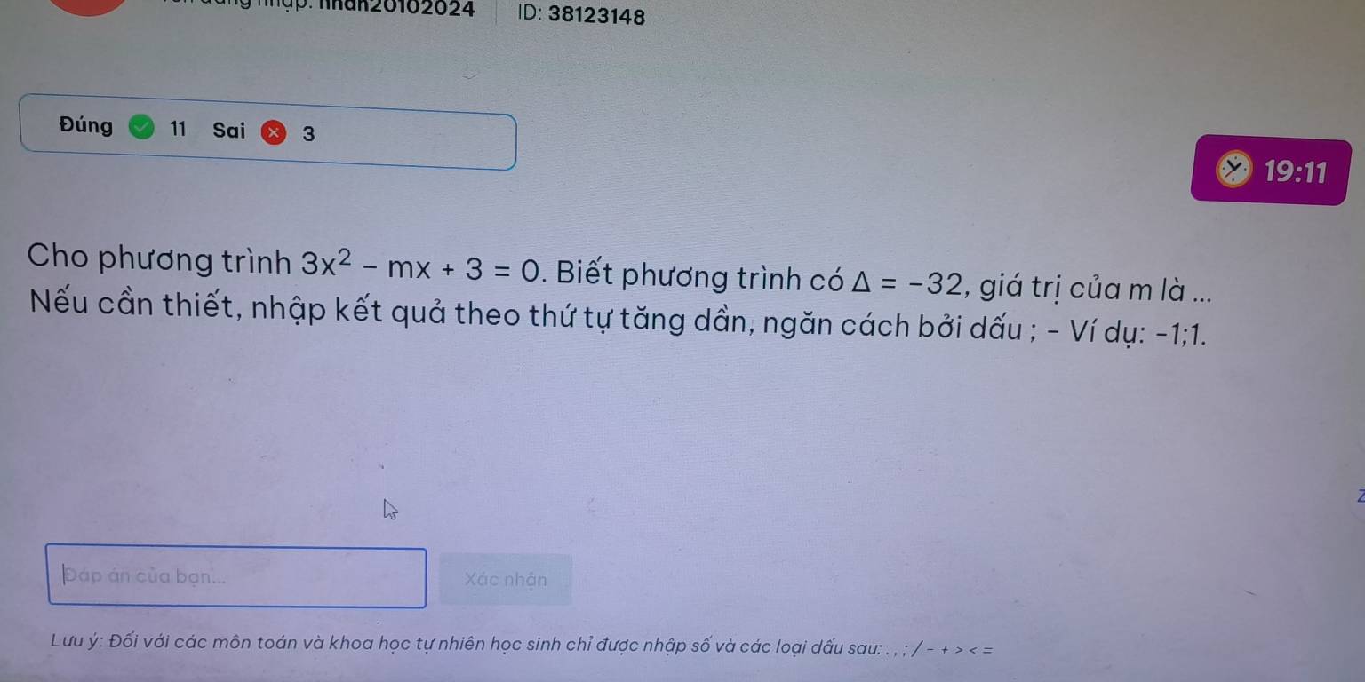 ập Thak 20102024 ID: 38123148 
Đúng 11 Sai 3 
19:11 
Cho phương trình 3x^2-mx+3=0. Biết phương trình có △ =-32 , giá trị của m là ... 
Nếu cần thiết, nhập kết quả theo thứ tự tăng dần, ngăn cách bởi dấu ; - Ví dụ: -1; 1. 
Đáp án của bạn... Xác nhận 
Lưu ý : Đối với các môn toán và khoa học tự nhiên học sinh chỉ được nhập số và các loại dấu sau: . , ; / - + > < =