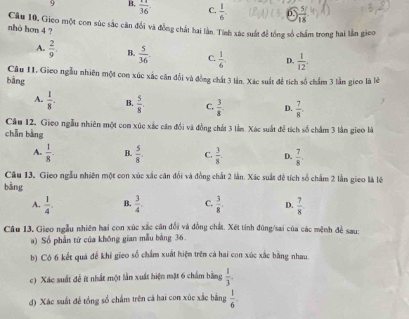 9 B.  11/36 . C.  1/6 . D.  5/18 
Câu 10. Gieo một con súc sắc cân đổi và đồng chất hai lần. Tính xác suất để tổng số chấm trong hai lần gieo
nhỏ hơn 4 ?
A.  2/9 . B.  5/36 . C.  1/6 . D.  1/12 .
Câu 11. Gieo ngẫu nhiên một con xúc xắc cân đối và đồng chất 3 lần. Xác suất để tích số chấm 3 lần gieo là lê
bằng
A.  1/8 . B.  5/8 . C.  3/8 . D.  7/8 .
Câu 12. Gieo ngẫu nhiên một con xúc xắc cân đối và đồng chất 3 lần. Xác suất để tích số chẩm 3 lần gieo là
chẵn bằng
A.  1/8 . B.  5/8 . C.  3/8 . D.  7/8 .
Câu 13. Gieo ngẫu nhiên một con xúc xắc cân đối và đồng chất 2 lần. Xác suất đề tích số chẩm 2 lần gieo là lê
bằng
A.  1/4 . B.  3/4 . C.  3/8 . D.  7/8 .
Câu 13, Gieo ngẫu nhiên hai con xúc xắc cân đối và đồng chất. Xét tính đũng/sai của các mệnh đề sau:
a) Số phần tử của không gian mẫu bằng 36.
b) Có 6 kết quả đề khi gieo số chấm xuất hiện trên cả hai con xúc xắc bằng nhau.
c) Xác suất để ít nhất một lần xuất hiện mặt 6 chẩm bằng  1/3 .
d) Xác suất để tổng số chấm trên cá hai con xúc xắc bằng  1/6 .