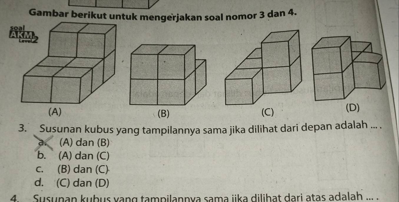 Gambar berikut untuk mengerjakan soal nomor 3 dan 4.
s
(B) (C)
(D)
3. Susunan kubus yang tampilannya sama jika dilihat dari depan adalah ... .
a. (A) dan (B)
b. (A) dan (C)
c. (B) dan (C)
d. (C) dan (D)
4. Susunan kubus yang tampilannya sama iika dilihat dari atas adalah ... .