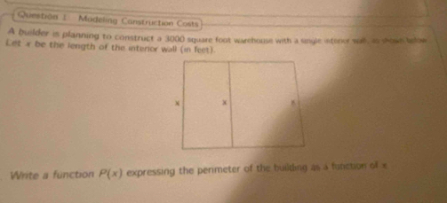 Question : - Modeling Canstruction Costs 
A builder is planning to construct a 3000 square foot warehouse with a single intenor will, as shown brlow 
Let x be the length of the interior wall (in feet) 
Write a function P(x) expressing the perimeter of the builtling as a function of x