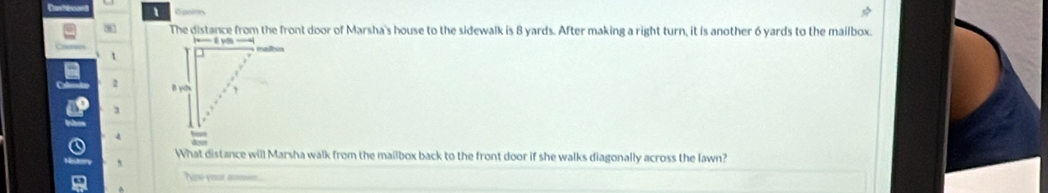 The distance from the front door of Marsha's house to the sidewalk is 8 yards. After making a right turn, it is another 6 yards to the mailbox. 
t
2
3
4
What distance will Marsha walk from the mailbox back to the front door if she walks diagonally across the lawn? 
Nae yoat s....