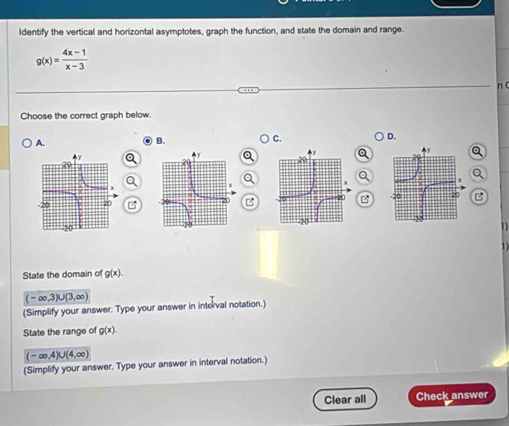 Identify the vertical and horizontal asymptotes, graph the function, and state the domain and range.
g(x)= (4x-1)/x-3 
n ( 
Choose the correct graph below. 
D. 
A. 
B. 
C. 
Q 
Q 

1 
D 
State the domain of g(x).
(-∈fty ,3)∪ (3,∈fty )
(Simplify your answer. Type your answer in interval notation.) 
State the range of g(x).
(-∈fty ,4)∪ (4,∈fty )
(Simplify your answer. Type your answer in interval notation.) 
Clear all Check answer