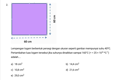 Lempengan logam berbentuk persegi dengan ukuran seperti gambar mempunyai suhu 40°C. 
Pertambahan luas logam tersebut jika suhunya dinaikkan sampai 160°C(alpha =25* 10^((-6)°C^-1))
adalah....
a) 18cm^2 b) 14.4cm^2
c) 10.8cm^2 d) 21.6cm^2
e) 29.0cm^2