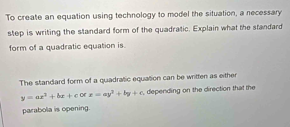 To create an equation using technology to model the situation, a necessary
step is writing the standard form of the quadratic. Explain what the standard
form of a quadratic equation is.
The standard form of a quadratic equation can be written as either
y=ax^2+bx+c or x=ay^2+by+c , depending on the direction that the
parabola is opening.