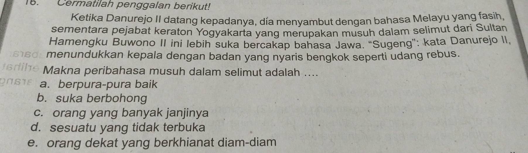 Cermatilah penggalan berikut!
Ketika Danurejo II datang kepadanya, día menyambut dengan bahasa Melayu yang fasih,
sementara pejabat keraton Yogyakarta yang merupakan musuh dalam selimut dari Sultan
Hamengku Buwono II ini lebih suka bercakap bahasa Jawa. “Sugeng”: kata Danurejo II,
a menundukkan kepala dengan badan yang nyaris bengkok seperti udang rebus.
the Makna peribahasa musuh dalam selimut adalah ....
ONSIE a. berpura-pura baik
b. suka berbohong
c. orang yang banyak janjinya
d. sesuatu yang tidak terbuka
e. orang dekat yang berkhianat diam-diam