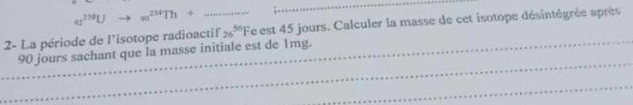 a_2^((235)U to ∈fty ^234)Th+ 
_ 
2- La période de l'isotope radioactif 26^(50)F fe est 45 jours. Calculer la masse de cet isotope désintégrée après 
_ 
_90 jours sachant que la masse initiale est de 1mg. 
_